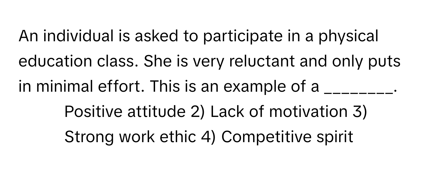 An individual is asked to participate in a physical education class. She is very reluctant and only puts in minimal effort. This is an example of a ________.

1) Positive attitude 2) Lack of motivation 3) Strong work ethic 4) Competitive spirit