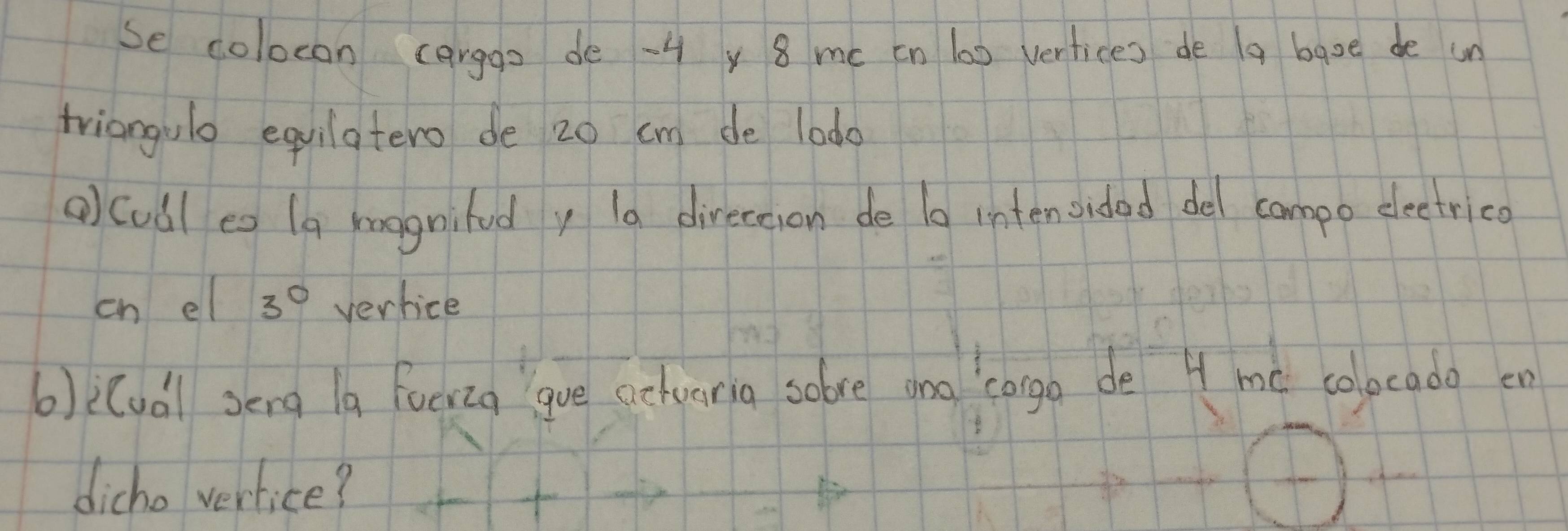 se colocon carggs de -4 y 8 me cn l00 vertices de a baoe de un 
triangulo equilatero de 20 cm de lodo 
() cudl eo (a koognifudy la direceson de 10 intenoidad del campo eleetrico 
eh el 3° vertice 
b)i(udl sēng la foeiig gue alvarig solve ono `conga de 4 mó colocado en 
dicho verlice?