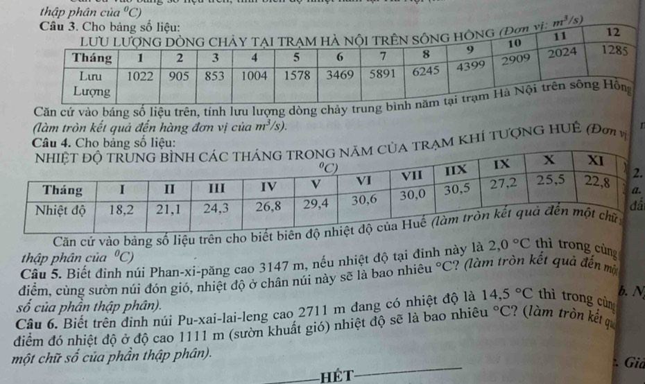 thập phân của°C)
Câu 3. Cho bảng số liệu: 
11 
HÔNG (Đợ v m^3/s) 12 
Căn cứ vào báng số liệu trên, tính lưu lượng dòng chảy trung 
(làm tròn kết quả đến hàng đơn vị của m^3/ (s). 
I 
M KHÍ TƯợNG HUÊ (Đơ v 
. 
. 
ấ 
Căn cứ vào bảng số liệu trên cho biết bi 
thập phân của°C)
Câu 5. Biết đinh núi Phan-xi-păng cao 3147 m, nếu nhiệt độ tại đinh này là 2,0°C thì trong cùng 
điểm, cùng sườn núi đón gió, nhiệt độ ở chân núi này sẽ là bao nhiêu°C ? (làm tròn kết quả đến một 
b. N 
số của phần thập phân). 
Câu 6. Biết trên đinh núi Pu-xai-lai-leng cao 2711 m đang có nhiệt độ là 14,5°C thì trong cùn 
điểm đó nhiệt độ ở độ cao 1111 m (sườn khuất gió) nhiệt độ sẽ là bao nhiêu°C ? (làm tròn kết qi 
_ 
một chữ số của phần thập phân). 
Giả 
Hế T