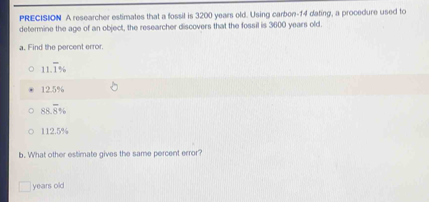 PRECISION A researcher estimates that a fossil is 3200 years old. Using carbon- 14 dating, a procedure used to
determine the age of an object, the researcher discovers that the fossil is 3600 years old.
a. Find the percent error.
11.overline 1%
12.5%
88.overline 8%
112.5%
b. What other estimate gives the same percent error?
years old