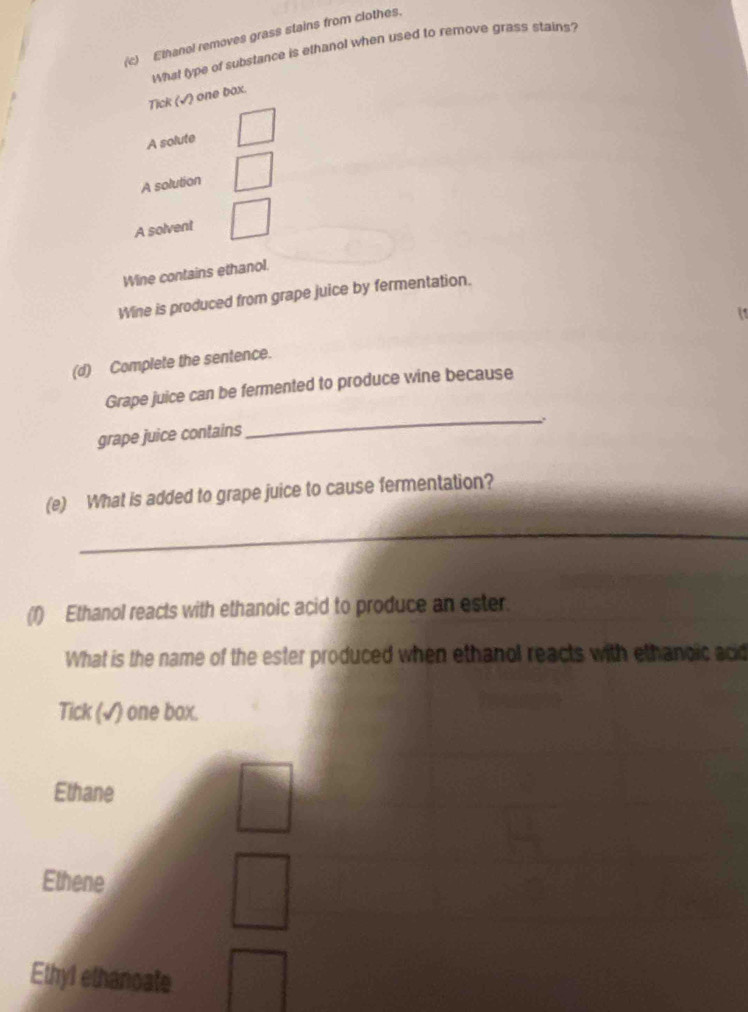 Ethanol removes grass stains from clothes.
What type of substance is ethanol when used to remove grass stains?
Tick (√) one box.
A solute
A solution
A solvent
Wine contains ethanol.
Wine is produced from grape juice by fermentation.
(d) Complete the sentence.
Grape juice can be fermented to produce wine because
_.
grape juice contains
(e) What is added to grape juice to cause fermentation?
_
(1) Ethanol reacts with ethanoic acid to produce an ester.
What is the name of the ester produced when ethanol reacts with ethanoic acid
Tick (√) one box.
Ethane
Ethene
Ethyl ethanoate