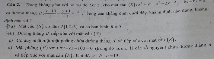 Cầu 2. Trong không gian với hệ tọa độ Oxyz, cho mặt cầu (S): x^2+y^2+z^2-2x-4y-6z-67=0
và đường thẳng d :  (x-13)/1 = (y+1)/-1 = z/-4 . Trong các khẳng định dưới đây, khẳng định nào đúng, khẳng
định nào sai ?
a) Mặt cầu (S) có tâm I(1;2;3) và có bán kính R=9.
b) Đường thẳng đ tiếp xúc với mặt cầu (S).
c) Có duy nhất một mặt phẳng chứa đường thẳng đ và tiếp xúc với mặt cầu (S).
d) Mặt phẳng (P) ax+by+cz-100=0 (trong đó a, b, c là các số nguyên) chứa đường thắng đ
và tiếp xúc với mặt cầu (S). Khi đó a+b+c=13.