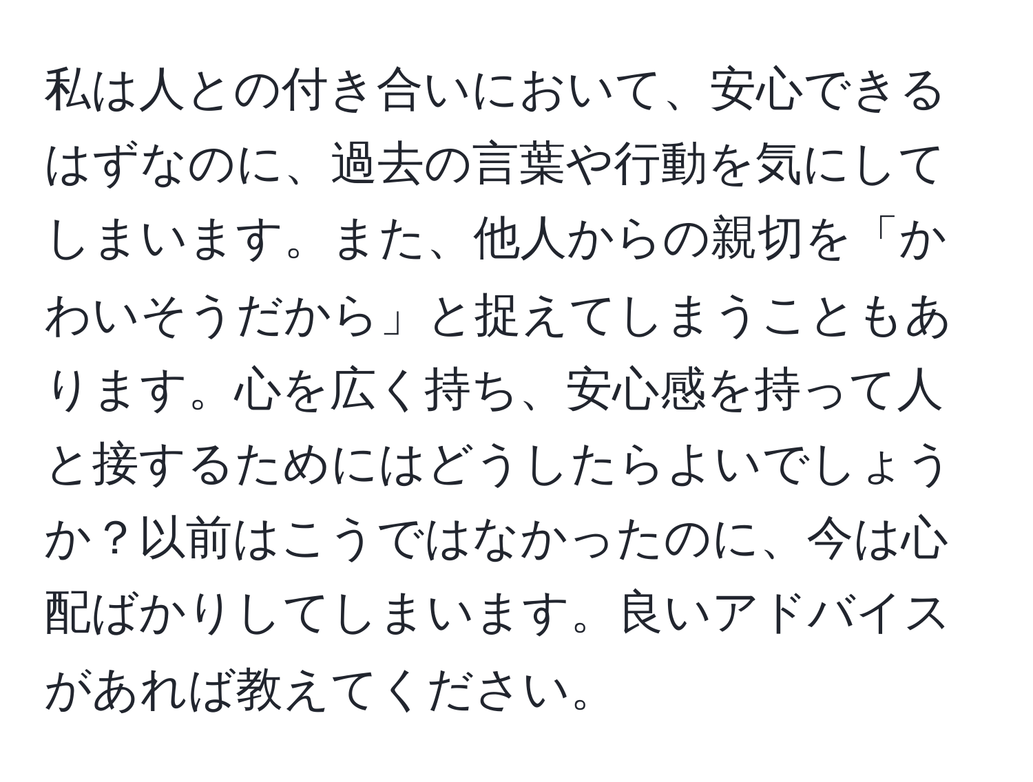 私は人との付き合いにおいて、安心できるはずなのに、過去の言葉や行動を気にしてしまいます。また、他人からの親切を「かわいそうだから」と捉えてしまうこともあります。心を広く持ち、安心感を持って人と接するためにはどうしたらよいでしょうか？以前はこうではなかったのに、今は心配ばかりしてしまいます。良いアドバイスがあれば教えてください。