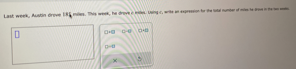 Last week, Austin drove 185 miles. This week, he drove c miles. Using c, write an expression for the total number of miles he drove in the two weeks.
□ +□ □ -□ □ * □
□ / □
× S