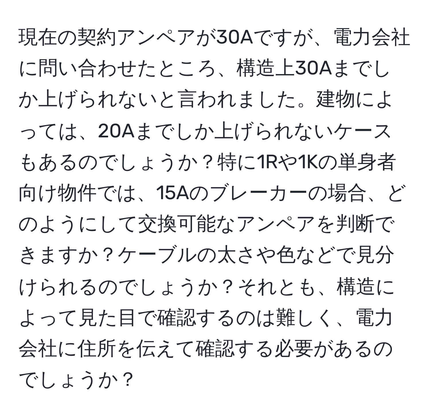 現在の契約アンペアが30Aですが、電力会社に問い合わせたところ、構造上30Aまでしか上げられないと言われました。建物によっては、20Aまでしか上げられないケースもあるのでしょうか？特に1Rや1Kの単身者向け物件では、15Aのブレーカーの場合、どのようにして交換可能なアンペアを判断できますか？ケーブルの太さや色などで見分けられるのでしょうか？それとも、構造によって見た目で確認するのは難しく、電力会社に住所を伝えて確認する必要があるのでしょうか？