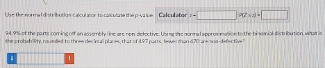 Use the normal distribution calculator to calculate the p -value. Calculator z-□; P(Z≤ z)=□
94.9% of the parts coming off an assembly line are non-defective. Using the normal approximation to the binomial distribution, what is 
the probability, rounded to three decimal places, that of 497 parts, fewer than 470 are non-defective? 
4