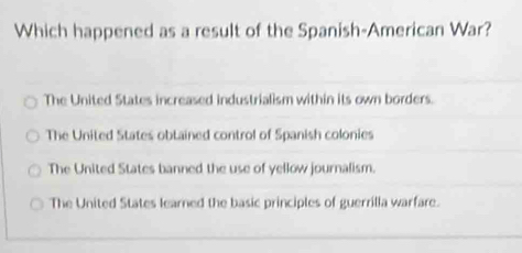 Which happened as a result of the Spanish-American War?
The United States increased industrialism within its own borders.
The United States obtained control of Spanish colonies
The United States banned the use of yellow journalism.
The United States learned the basic principles of guerrilla warfare.