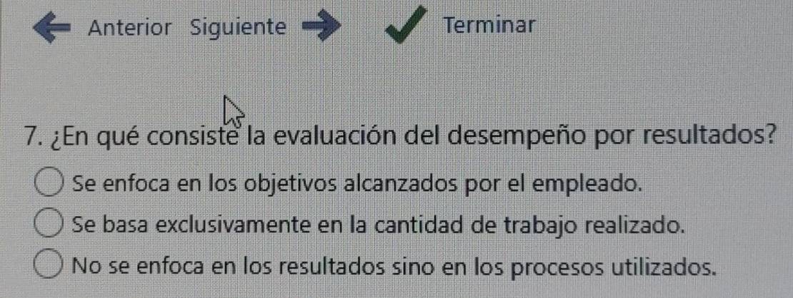 Anterior Siguiente Terminar
7. ¿En qué consiste la evaluación del desempeño por resultados?
Se enfoca en los objetivos alcanzados por el empleado.
Se basa exclusivamente en la cantidad de trabajo realizado.
No se enfoca en los resultados sino en los procesos utilizados.