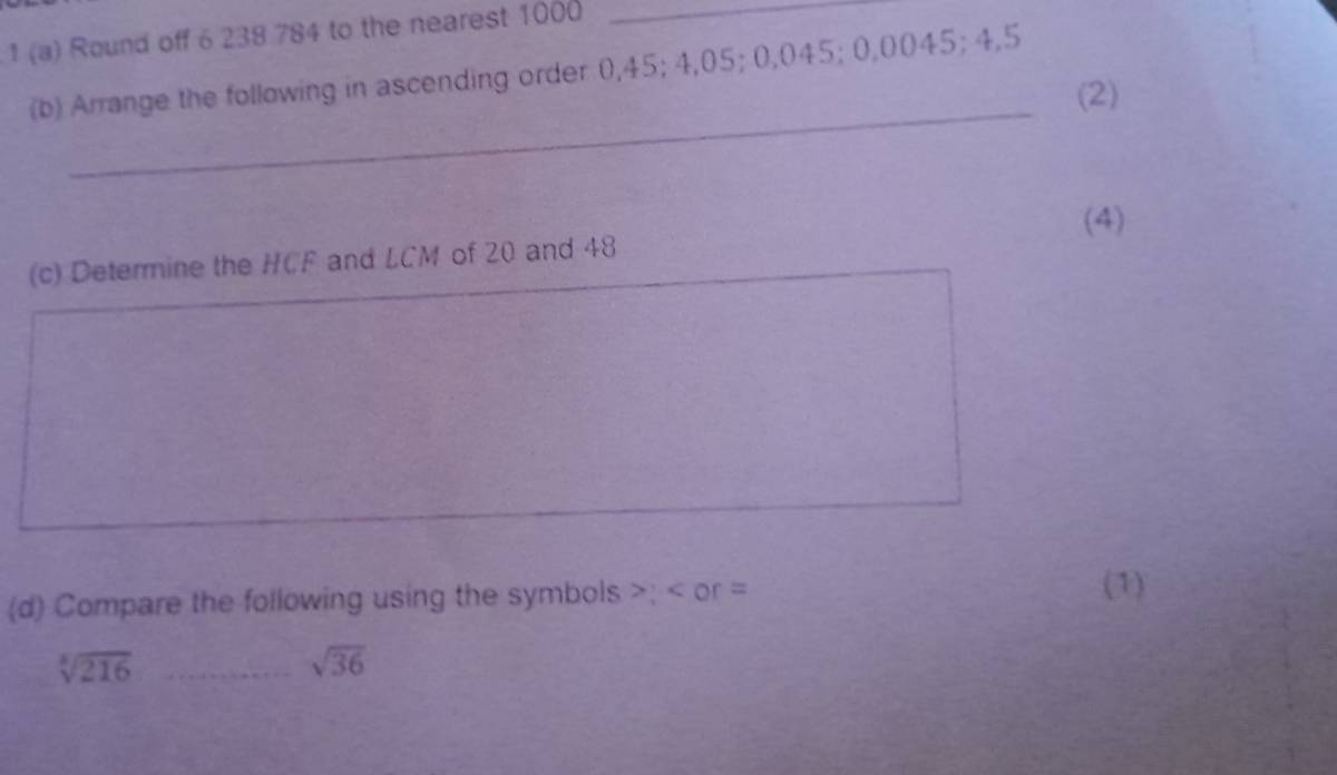 1 (a) Round off 6 238 784 to the nearest 1000 _ 
(b) Arrange the following in ascending order 0,45; 4,05; 0,045; 0,0045; 4,5
_ 
(2) 
(4) 
(c) Determine the HCF and LCM of 20 and 48
(d) Compare the following using the symbols ; or =
(1)
sqrt[3](216) _
sqrt(36)