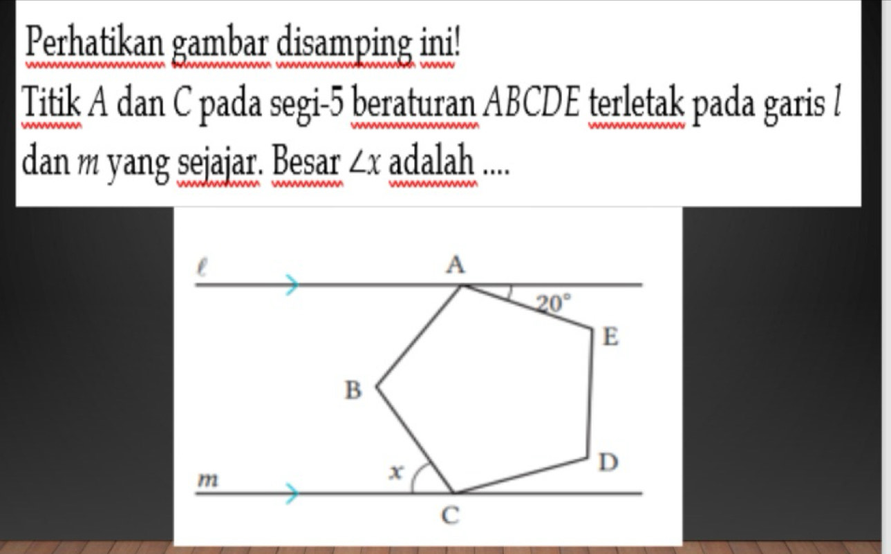 Perhatikan gambar disamping ini!
Titik A dan C pada segi-5 beraturan ABCDE terletak pada garis l
dan m yang sejajar. Besar ∠ x adalah ....