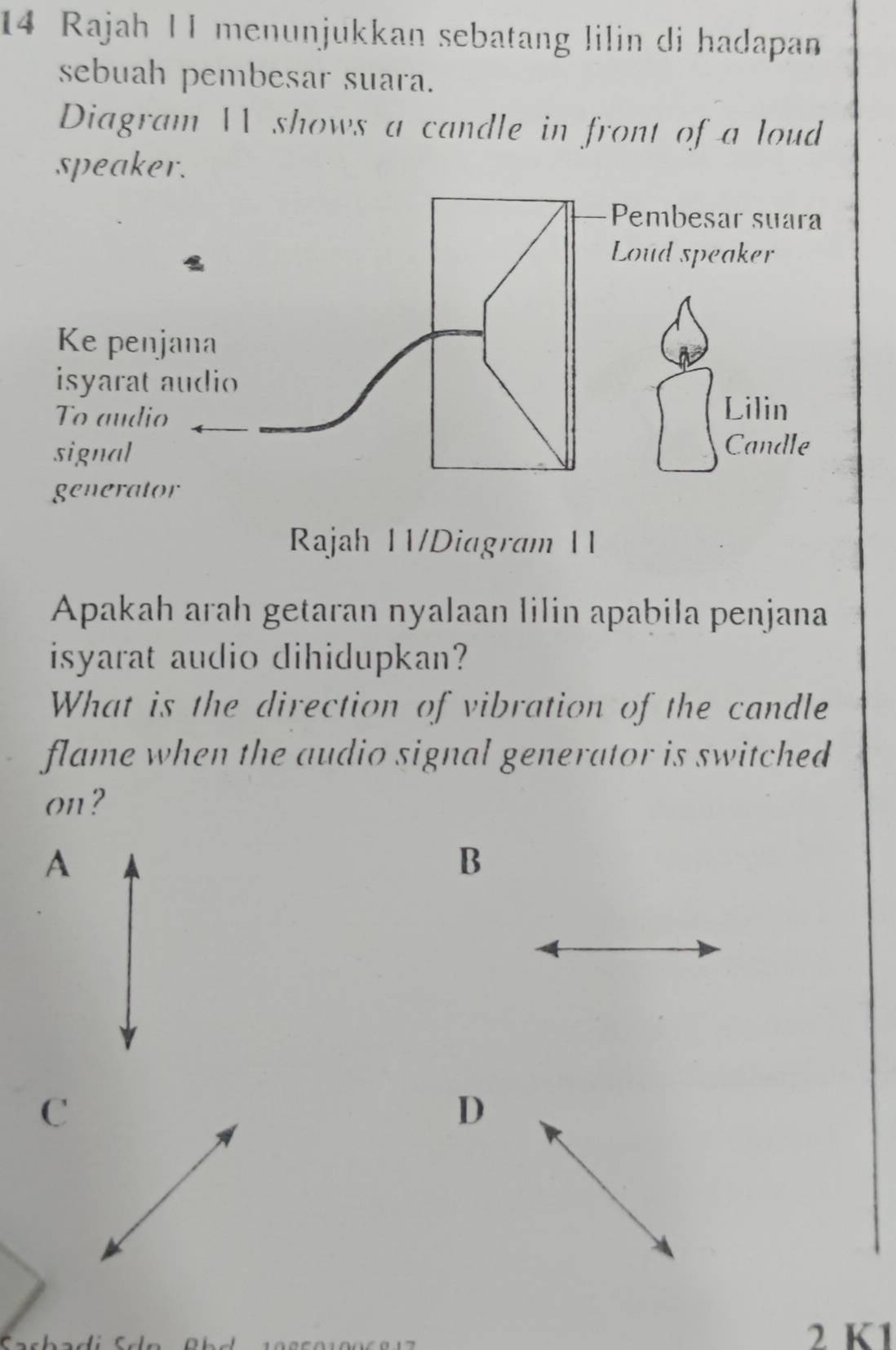 Rajah 11 menunjukkan sebatang lilin di hadapan
sebuah pembesar suara.
Diagram  shows a candle in front of a loud
speaker.
Pembesar suara
Loud speaker
Ke penjana
isyarat audio
To audio Lilin
signal
Candle
generator
Rajah 11/Diagram 11
Apakah arah getaran nyalaan lilin apabila penjana
isyarat audio dihidupkan?
What is the direction of vibration of the candle
flame when the audio signal generator is switched
on?
A
B
C
D
2 K1