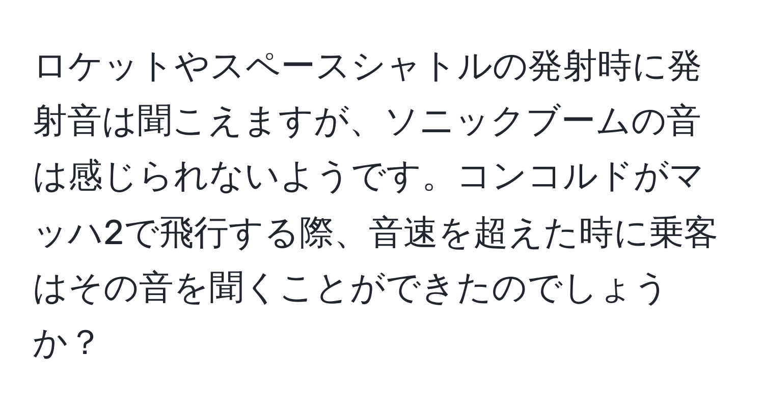 ロケットやスペースシャトルの発射時に発射音は聞こえますが、ソニックブームの音は感じられないようです。コンコルドがマッハ2で飛行する際、音速を超えた時に乗客はその音を聞くことができたのでしょうか？
