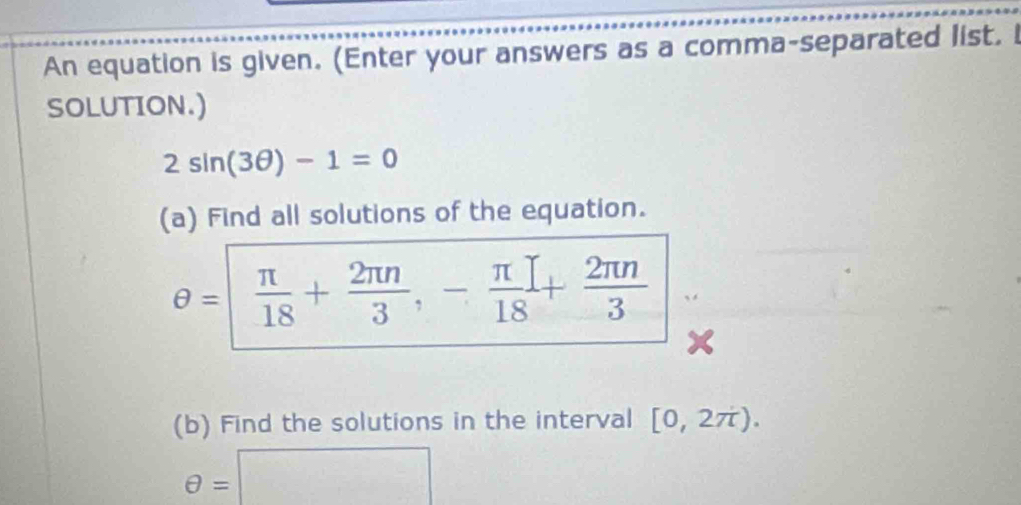 An equation is given. (Enter your answers as a comma-separated list. 
SOLUTION.)
2sin (3θ )-1=0
(a) Find all solutions of the equation.
θ =| π /18 + 2π n/3 , - π /18 + 2π n/3 
(b) Find the solutions in the interval [0,2π ).
θ =□