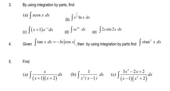 By using integration by parts, find 
(a) ∈t xcos xdx (b) ∈t x^(frac 1)2ln xdx
(c) ∈t (x+1)e^(-x)dx (d) ∈t xe^(4x)dx (e) ∈t 2xsin 2xdx
4. Given ∈t tan xdx=-ln |cos x| , then by using integration by parts find ∈t xtan^2xdx
5. Find 
(a) ∈t  x/(x+1)(x+2) dx (b) ∈t  1/x^2(x-1) dx (c) ∈t  (3x^2-2x+2)/(x-1)(x^2+2) dx