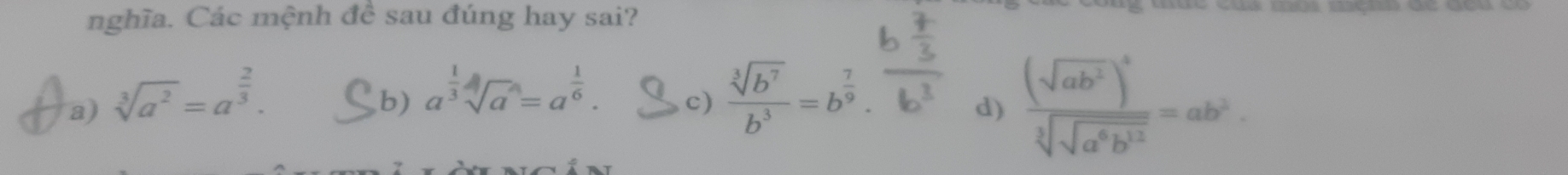 nghĩa. Các mệnh đề sau đúng hay sai?
a) sqrt[3](a^2)=a^(frac 2)3. ,b) a^(frac 1)3sqrt[4](a^4)=a^(frac 1)6. c)  sqrt[3](b^7)/b^3 =b^(frac 7)9.
d) frac (sqrt(ab^2))^4sqrt[3](sqrt a^6b^(12))=ab^2.