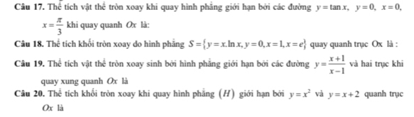 Thể tích vật thể tròn xoay khi quay hình phăng giới hạn bởi các đường y=tan x, y=0, x=0,
x= π /3  khi quay quanh Ox là: 
Câu 18. Thể tích khối tròn xoay do hình phảng S= y=x.ln x,y=0, x=1, x=e quay quanh trục Ox là : 
Câu 19. Thể tích vật thể tròn xoay sinh bởi hình phầng giới hạn bởi các đường y= (x+1)/x-1  và hai trục khi 
quay xung quanh Ox là 
Câu 20. Thể tích khối tròn xoay khi quay hình phẳng (H) giới hạn bởi y=x^2 và y=x+2 quanh trục
Ox là