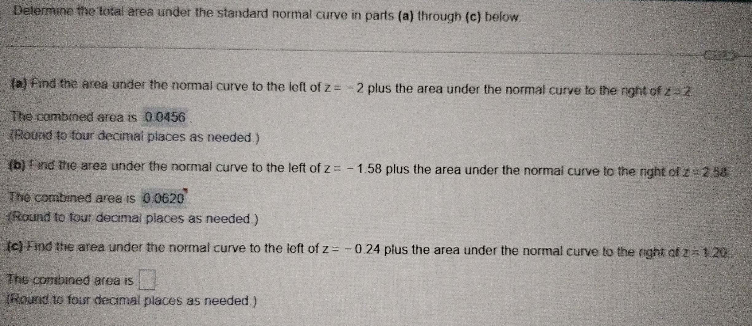 Determine the total area under the standard normal curve in parts (a) through (c) below. 
(a) Find the area under the normal curve to the left of z=-2 plus the area under the normal curve to the right of z=2
The combined area is 0.0456
(Round to four decimal places as needed.) 
(b) Find the area under the normal curve to the left of z=-1.58 plus the area under the normal curve to the right of z=2.58
The combined area is 0.0620
(Round to four decimal places as needed.) 
(c) Find the area under the normal curve to the left of z=-0.24 plus the area under the normal curve to the right of z=1.20
The combined area is □ 
(Round to four decimal places as needed.)