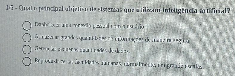 1/5 - Qual o principal objetivo de sistemas que utilizam inteligência artificial?
Estabelecer uma conexão pessoal com o usuário
Armazenar grandes quantidades de informações de maneira segura.
Gerenciar pequenas quantidades de dados.
Reproduzir certas faculdades humanas, normalmente, em grande escalas.