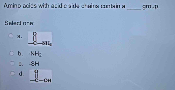 Amino acids with acidic side chains contain a _group.
Select one:
a. _ _-C-NH_2
b. -NH_2
c. -SH
d. beginarrayr o -c-oHendarray