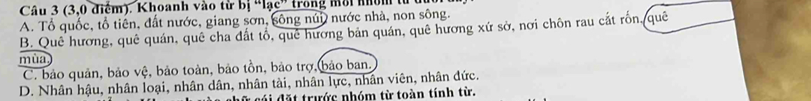 (3,0 điểm). Khoanh vào từ bị “lạc” trong môi nhóm từ
A. Tổ quốc, tổ tiên, đất nước, giang sơn, sông núi nước nhà, non sông.
B. Quê hương, quê quán, quê cha đất tổ, quê hương bản quán, quê hương xứ sở, nơi chôn rau cắt rốn, quê
mùa,
C. bảo quản, bảo vệ, bảo toàn, bảo tồn, bảo trợ,bảo ban.
D. Nhân hậu, nhân loại, nhân dân, nhân tài, nhân lực, nhân viên, nhân đức.
cái đặt trước nhóm từ toàn tính từ.