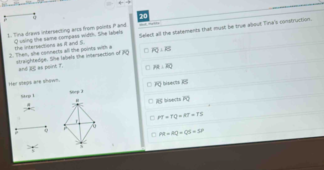 p
20
1. Tina draws intersecting arcs from points P and West, Markica
the intersections as R and S. Select all the statements that must be true about Tina's construction.
Q using the same compass width. She labels
2. Then, she connects all the points with a
straightedge. She labels the intersection of overline PQ overline PQ⊥ overline RS
and overline RS as point T.
overline PR⊥ overline RQ
Her steps are shown.
overline PQ bisects overline RS
Step 1 Step 2
bisects overline PQ
R
overline RS
PT=TQ=RT=TS
p Q
PR=RQ=QS=SP