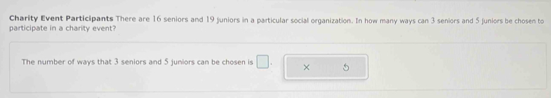 Charity Event Participants There are 16 seniors and 19 juniors in a particular social organization. In how many ways can 3 seniors and 5 juniors be chosen to 
participate in a charity event? 
The number of ways that 3 seniors and 5 juniors can be chosen is □ . ×