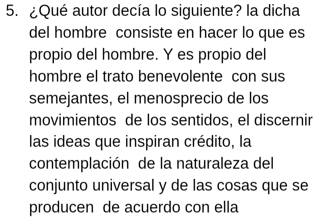 ¿Qué autor decía lo siguiente? la dicha 
del hombre consiste en hacer lo que es 
propio del hombre. Y es propio del 
hombre el trato benevolente con sus 
semejantes, el menosprecio de los 
movimientos de los sentidos, el discernir 
las ideas que inspiran crédito, la 
contemplación de la naturaleza del 
conjunto universal y de las cosas que se 
producen de acuerdo con ella