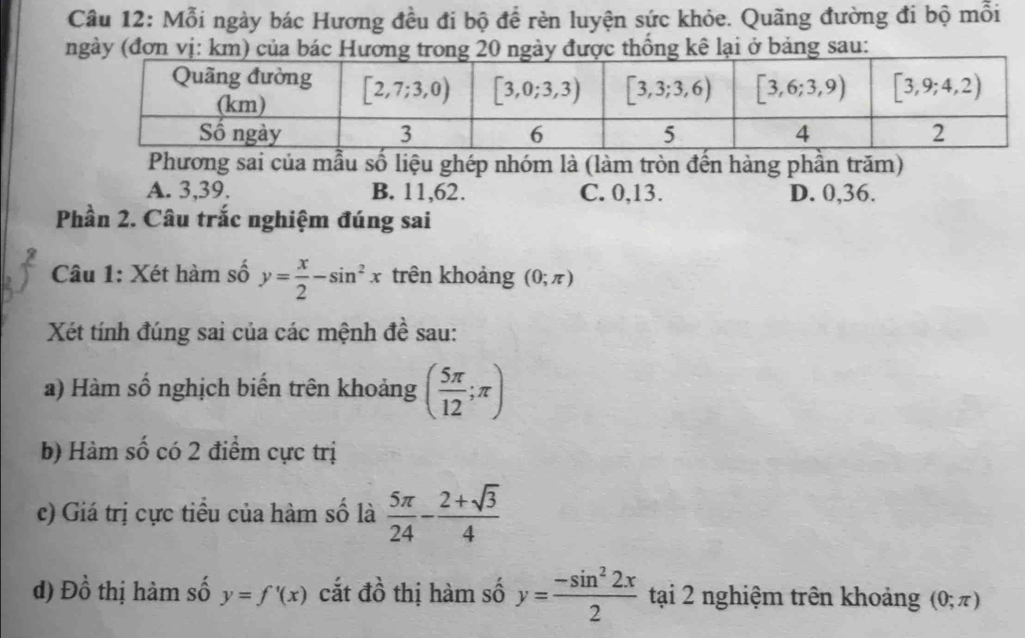 Mỗi ngày bác Hương đều đi bộ để rèn luyện sức khỏe. Quãng đường đi bộ mỗi
ngày (đơn vị: km) của bác Hương trong 20 ngày được thống kê lại ở bảng sau:
Phương sai của mẫu số liệu ghép nhóm là (làm tròn đến hàng phần trăm)
A. 3,39. B. 11,62. C. 0,13. D. 0,36.
Phần 2. Câu trắc nghiệm đúng sai
Câu 1: Xét hàm số y= x/2 -sin^2x trên khoảng (0;π )
Xét tính đúng sai của các mệnh đề sau:
a) Hàm số nghịch biến trên khoảng ( 5π /12 ;π )
b) Hàm số có 2 điểm cực trị
c) Giá trị cực tiểu của hàm số là  5π /24 - (2+sqrt(3))/4 
d) Đồ thị hàm số y=f'(x) cắt đồ thị hàm số y= (-sin^22x)/2  tại 2 nghiệm trên khoảng (0;π )