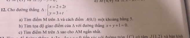 M(4;9) on 
12. Cho đường thẳng Delta :beginarrayl x=2+2t y=3+tendarray.. 
a) Tìm điểm M trên Δ và cách điểm A(0;1) một khoảng bằng 5. 
b) Tìm tọa độ giao điểm của △ vdi đường thẳng x+y+1=0. 
c) Tìm điểm M trên △ sao h M ngắn nhất. 
A..A.D.D. tiến xúc với đường tròn (C), có tâm J(1:2) và bản kính