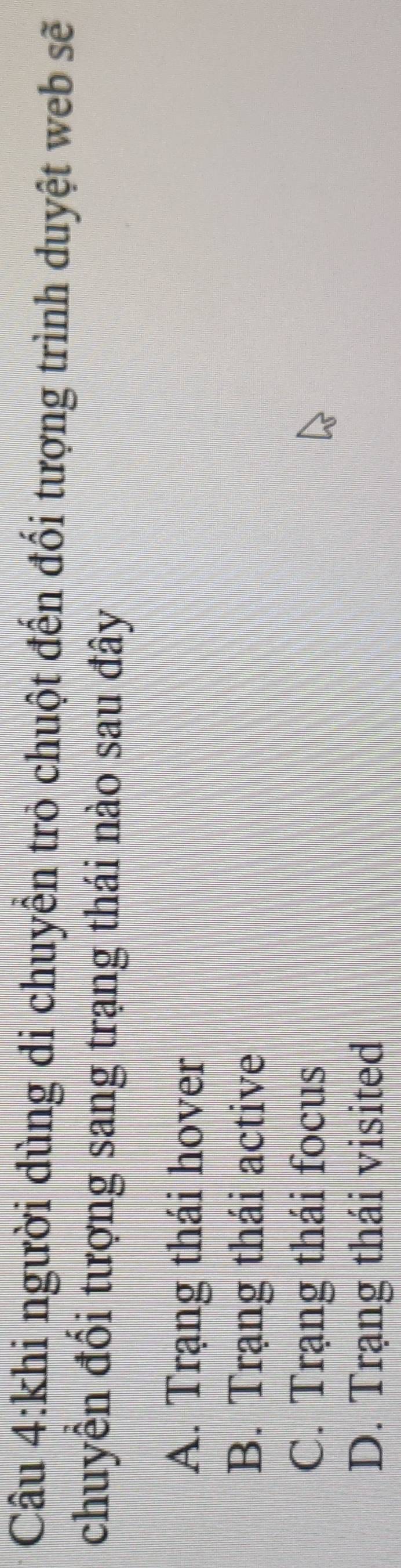 khi người dùng di chuyển trò chuột đến đối tượng trình duyệt web sẽ
chuyền đổi tượng sang trạng thái nào sau đây
A. Trạng thái hover
B. Trạng thái active
C. Trạng thái focus
D. Trạng thái visited
