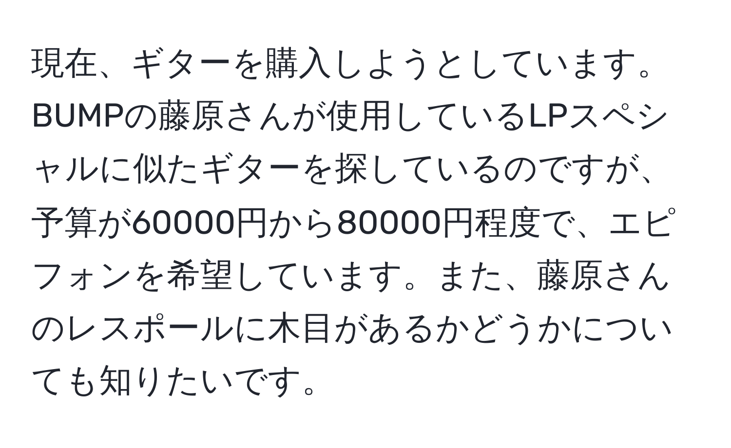 現在、ギターを購入しようとしています。BUMPの藤原さんが使用しているLPスペシャルに似たギターを探しているのですが、予算が60000円から80000円程度で、エピフォンを希望しています。また、藤原さんのレスポールに木目があるかどうかについても知りたいです。