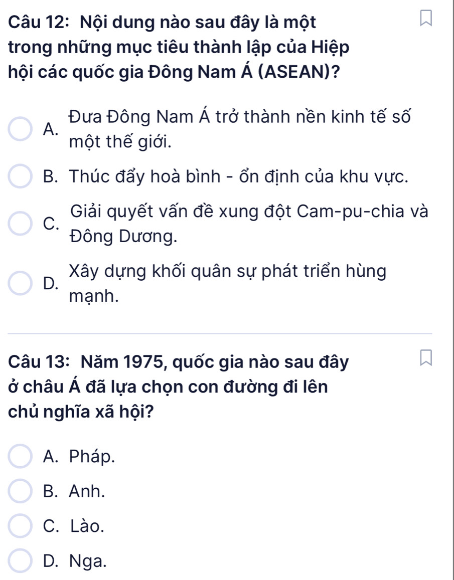 Nội dung nào sau đây là một
trong những mục tiêu thành lập của Hiệp
hội các quốc gia Đông Nam Á (ASEAN)?
Đưa Đông Nam Á trở thành nền kinh tế số
A.
một thế giới.
B. Thúc đẩy hoà bình - ổn định của khu vực.
Giải quyết vấn đề xung đột Cam-pu-chia và
C.
Đông Dương.
Xây dựng khối quân sự phát triển hùng
D.
mạnh.
Câu 13: Năm 1975, quốc gia nào sau đây
ở châu Á đã lựa chọn con đường đi lên
chủ nghĩa xã hội?
A. Pháp.
B. Anh.
C. Lào.
D. Nga.