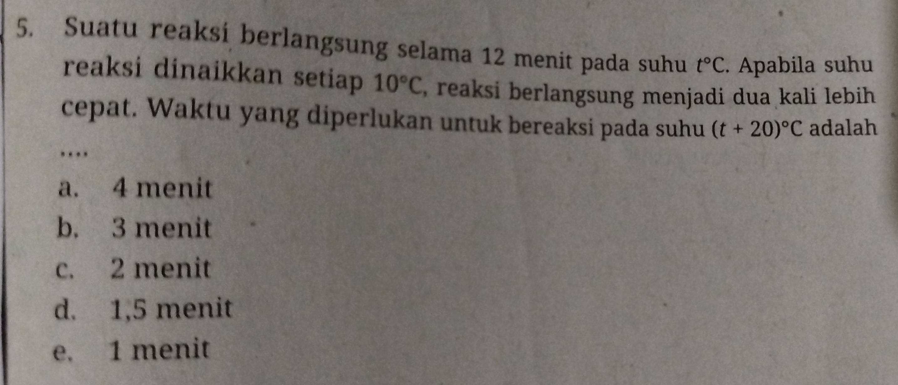 Suatu reaksi berlangsung selama 12 menit pada suhu t°C. Apabila suhu
reaksi dinaikkan setiap 10°C , reaksi berlangsung menjadi dua kali lebih 
cepat. Waktu yang diperlukan untuk bereaksi pada suhu (t+20)^circ C adalah
. .
a. 4 menit
b. 3 menit
c. 2 menit
d. 1,5 menit
e. 1 menit