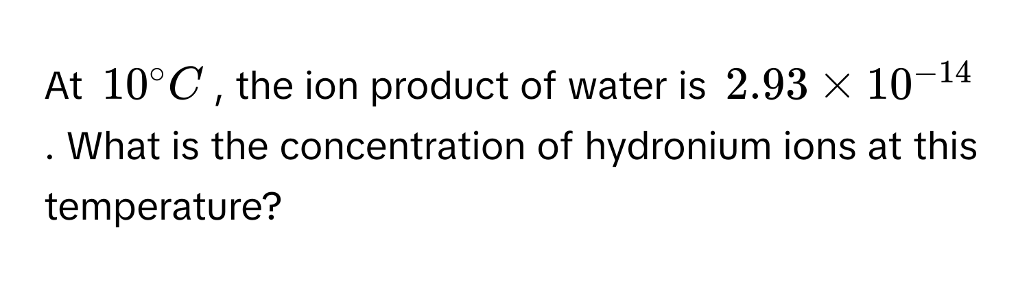 At $10^(circ C$, the ion product of water is $2.93 * 10^-14)$. What is the concentration of hydronium ions at this temperature?