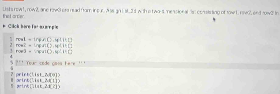 Lists row1, row2, and row3 are read from input. Assign list_ 2d with a two-dimensional list consisting of row1, rov y° 2, and row3 in
that order.
Click here for example
1row1= input().s olit()
2row2= input().split()
. row3= input().sp 11EC 1
4
5 Your code goes here '''
6
7 print(list_ 2d[θ ])
8 print(1ist_ 2d[1])
9 print(1ist_ 2d[2])