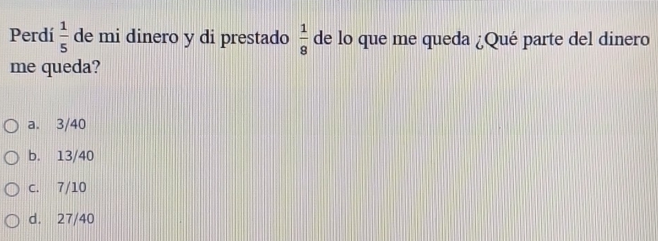 Perdí  1/5  de mi dinero y di prestado  1/8  de lo que me queda ¿Qué parte del dinero
me queda?
a. 3/40
b. 13/40
c. 7/10
d. 27/40