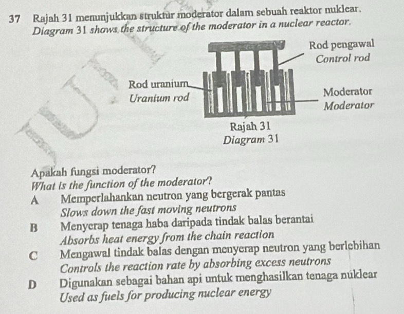 Rajah 31 menunjukkan struktur moderator dalam sebuah reaktor nuklear.
Diagram 31 shows the structure of the moderator in a nuclear reactor.
Apakah fungsi moderator?
What is the function of the moderator?
A Memperlahankan neutron yang bergerak pantas
Slows down the fast moving neutrons
B Menycrap tenaga haba daripada tindak balas berantai
Absorbs heat energy from the chain reaction
C Mengawal tindak balas dengan menyerap neutron yang berlebihan
Controls the reaction rate by absorbing excess neutrons
D Digunakan sebagai bahan api untuk menghasilkan tenaga núklear
Used as fuels for producing nuclear energy