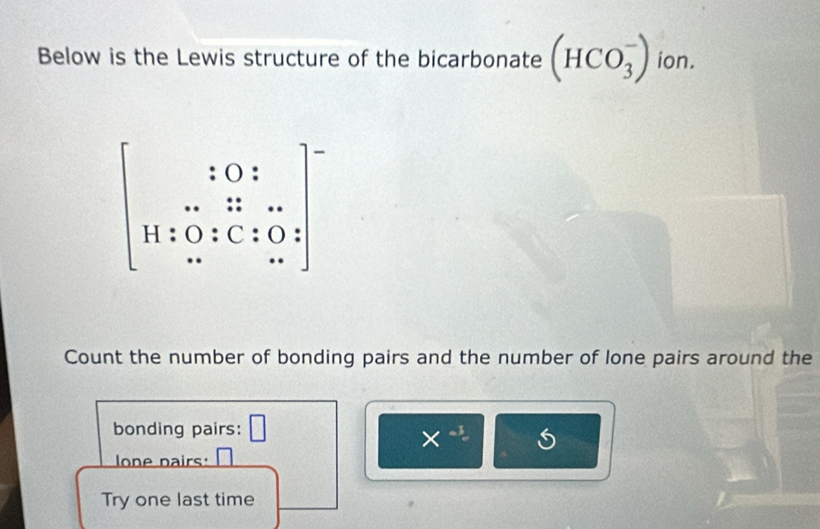 Below is the Lewis structure of the bicarbonate (HCO_3^(-) ion.
beginbmatrix) 10:12 11:0:C:0: H/ 0·  .. 
Count the number of bonding pairs and the number of lone pairs around the 
bonding pairs: □
X^(-1)
lone pairs: 
Try one last time