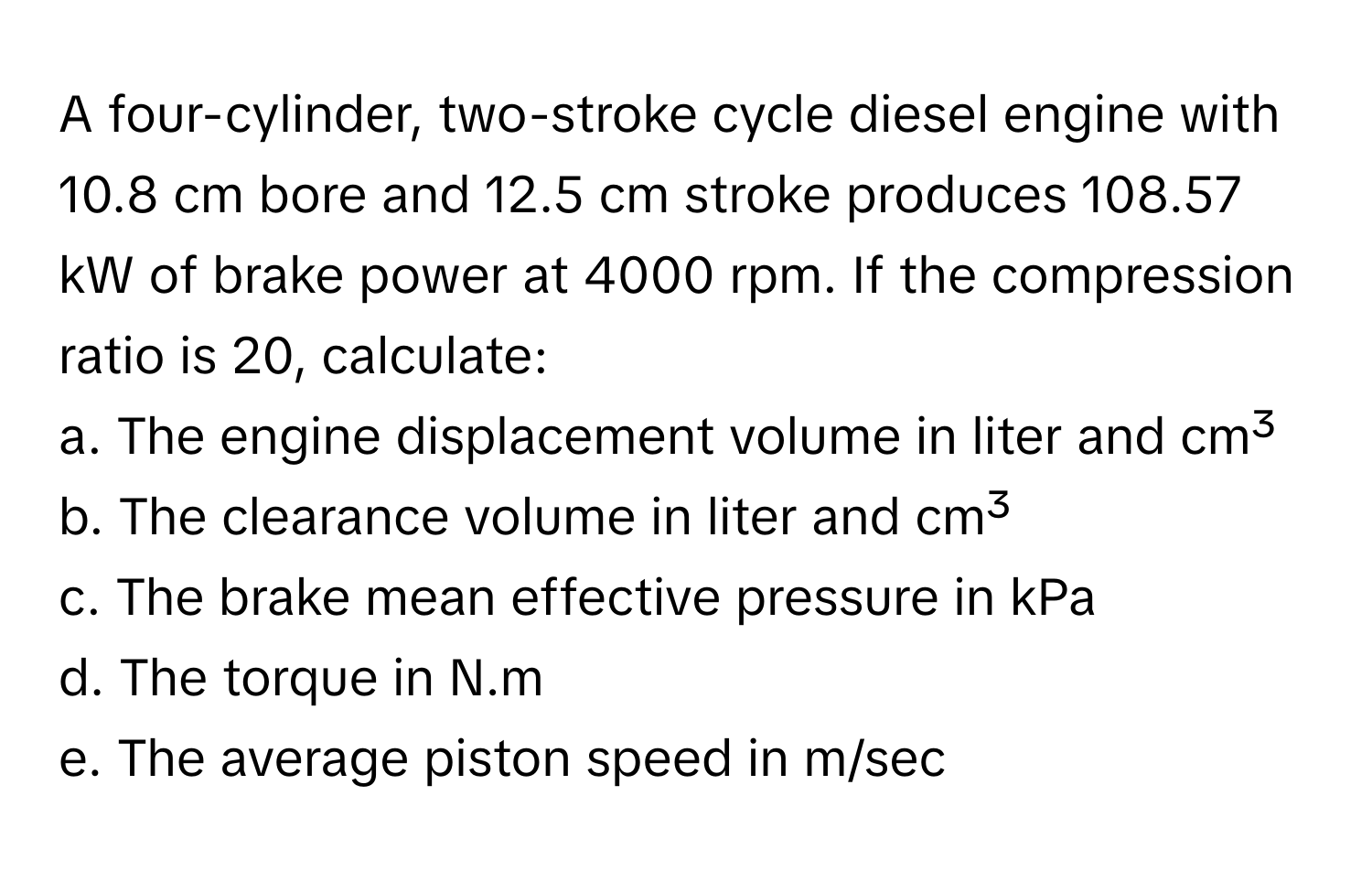 A four-cylinder, two-stroke cycle diesel engine with 10.8 cm bore and 12.5 cm stroke produces 108.57 kW of brake power at 4000 rpm. If the compression ratio is 20, calculate:

a. The engine displacement volume in liter and cm³
b. The clearance volume in liter and cm³
c. The brake mean effective pressure in kPa
d. The torque in N.m
e. The average piston speed in m/sec