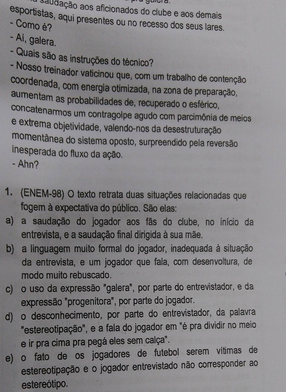 saudação aos aficionados do clube e aos demais
esportistas, aqui presentes ou no recesso dos seus lares.
- Como é?
- Aí, galera.
- Quais são as instruções do técnico?
- Nosso treinador vaticinou que, com um trabalho de contenção
coordenada, com energia otimizada, na zona de preparação,
aumentam as probabilidades de, recuperado o esférico,
concatenarmos um contragolpe agudo com parcimônia de meios
e extrema objetividade, valendo-nos da desestruturação
momentânea do sistema oposto, surpreendido pela reversão
inesperada do fluxo da ação.
- Ahn?
1. (ENEM-98) O texto retrata duas situações relacionadas que
fogem à expectativa do público. São elas:
a) a saudação do jogador aos fãs do clube, no início da
entrevista, e a saudação final dirigida à sua mãe.
b) a linguagem muito formal do jogador, inadequada à situação
da entrevista, e um jogador que fala, com desenvoltura, de
modo muito rebuscado.
c) o uso da expressão "galera", por parte do entrevistador, e da
expressão "progenitora", por parte do jogador."
d) o desconhecimento, por parte do entrevistador, da palavra
"estereotipação", e a fala do jogador em "é pra dividir no meio
e ir pra cima pra pegá eles sem calça".
e) o fato de os jogadores de futebol serem vítimas de
estereotipação e o jogador entrevistado não corresponder ao
estereótipo.