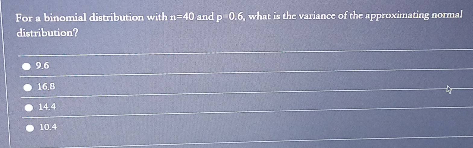 For a binomial distribution with n=40 and p=0.6 , what is the variance of the approximating normal
distribution?
9.6
16.8
14.4
10.4