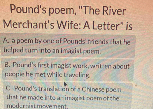 Pound's poem, "The River
Merchant's Wife: A Letter" is
A. a poem by one of Pounds' friends that he
helped turn into an imagist poem.
B. Pound's first imagist work, written about
people he met while traveling.
C. Pound's translation of a Chinese poem
that he made into an imagist poem of the
modernist movement.