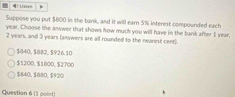 Listen
Suppose you put $800 in the bank, and it will earn 5% interest compounded each
year. Choose the answer that shows how much you will have in the bank after 1 year,
2 years, and 3 years (answers are all rounded to the nearest cent).
$840, $882, $926.10
$1200, $1800, $2700
$840, $880, $920
Question 6 (1 point)