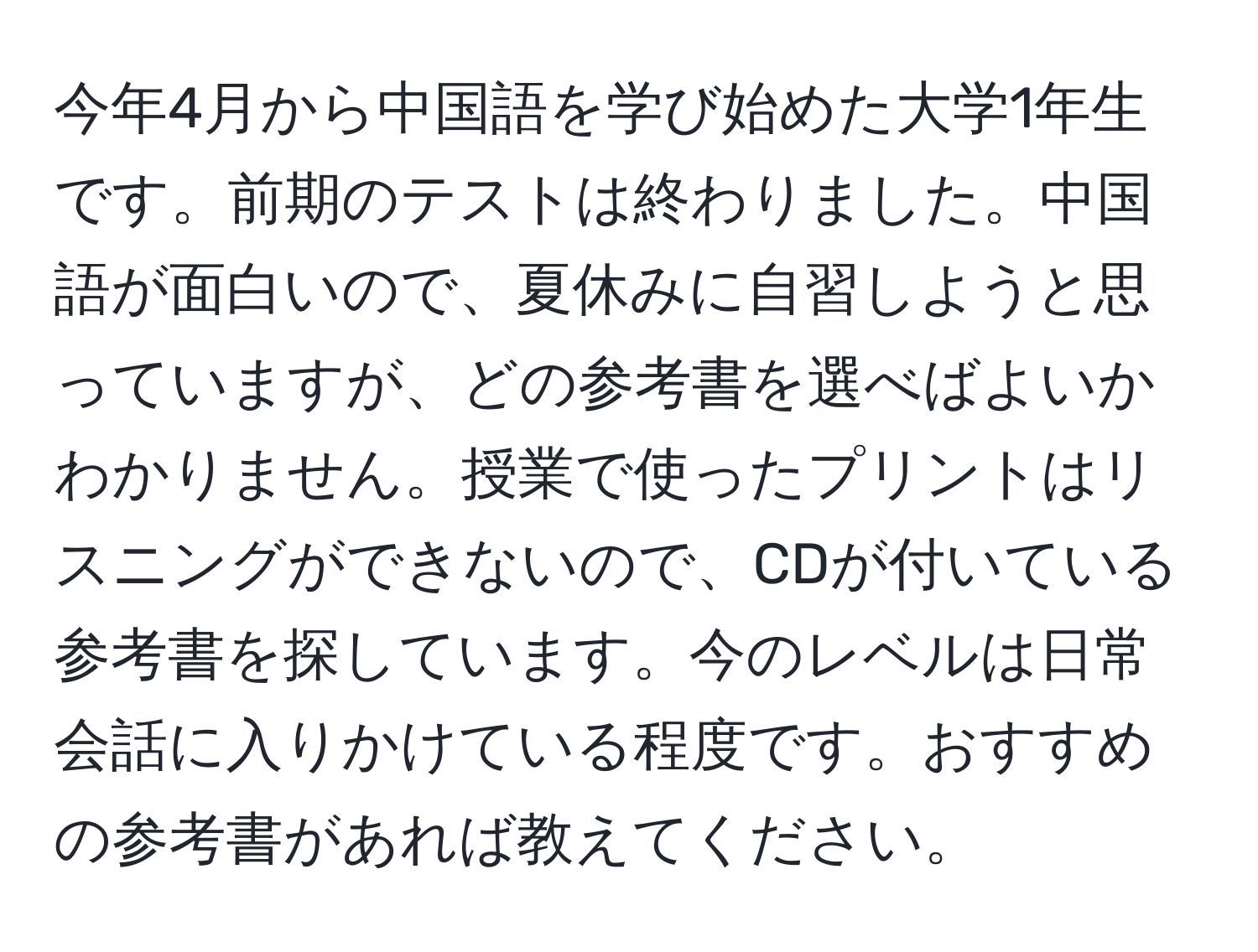 今年4月から中国語を学び始めた大学1年生です。前期のテストは終わりました。中国語が面白いので、夏休みに自習しようと思っていますが、どの参考書を選べばよいかわかりません。授業で使ったプリントはリスニングができないので、CDが付いている参考書を探しています。今のレベルは日常会話に入りかけている程度です。おすすめの参考書があれば教えてください。