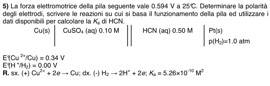 La forza elettromotrice della pila seguente vale 0.594 V a 25°C. Determinare la polarità 
degli elettrodi, scrivere le reazioni su cui si basa il funzionamento della pila ed utilizzare i 
dati disponibili per calcolare la K_a di HCN.
Cu(s)|CuSO_4(aq)0.10M|| HCN(aq)0.50M beginvmatrix Pt(s) p(H_2)=1.0atmendvmatrix
E Cu^(2+)/Cu)=0.34V
E°(H^+/H_2)=0.00V
R. sx.(+)Cu^(2+)+2eto Cu; i;dx.(-) H_2to 2H^++2e; K_a=5.26* 10^(-10)M^2