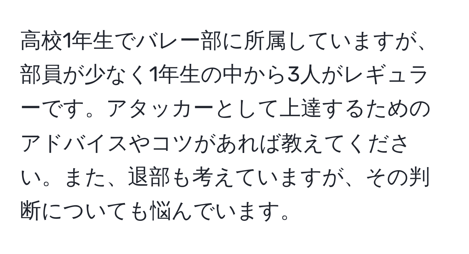 高校1年生でバレー部に所属していますが、部員が少なく1年生の中から3人がレギュラーです。アタッカーとして上達するためのアドバイスやコツがあれば教えてください。また、退部も考えていますが、その判断についても悩んでいます。