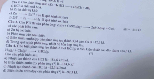 HNO_3la+5. 
Câu 2. Cho phản ứng sau: 
a) HCl là chất oxi hoá. aZn+bHClto cZnCl_2+dH_2
b) Zn là chất bị khử. 
c) Znto Zn^(+2)+2 là quá trình oxi hóa 
d) 2H^++2eto H_2 là quá trình oxi hóa 
Câu 3. Cho PTHH của phản ứng: 
và các phát biểu sau: Zn(r)+CuSO_4(aq)to ZnSO_4(aq)+Cu(s) △ H=-210kJ
a) Zn bj oxi hóa. 
b) Phản ứng trên tỏa nhiệt. 
c) Biến thiên enthalpy của phản ứng tạo thành 3,84 gam Cu llambda +12, 6kJ. 
d) Trong quá trình phản ứng, nhiệt độ hỗn hợp tăng lên. 
Câu 4. Cho biết phản ứng tạo thành 2 mol
H_2(g)+Cl_2(g)to 2HCl(g) HCl(g) ở điều kiện chuẩn sau đây tỏa ra 184, 6 kJ : 
Cho các phát biểu sau: (*) 
a) Nhiệt tạo thành của HCl là −184,6 kJ/mol. 
b) Biến thiên enthalpy phản ứng (*) là −184, 6 kJ. 
c) Nhiệt tạo thành của HCl là −92, 3 kJ/mol. 
d) Biến thiên enthalpy của phản ứng (*) là −92, 3 kJ.