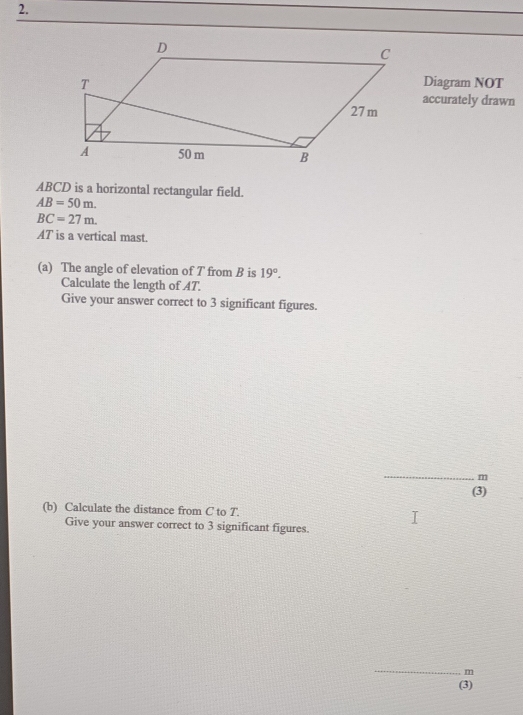 Diagram NOT 
accurately drawn
ABCD is a horizontal rectangular field.
AB=50m.
BC=27m.
AT is a vertical mast. 
(a) The angle of elevation of T from B is 19°. 
Calculate the length of AT. 
Give your answer correct to 3 significant figures. 
_
m
(3) 
(b) Calculate the distance from C to T. 
Give your answer correct to 3 significant figures. 
_
m
(3)