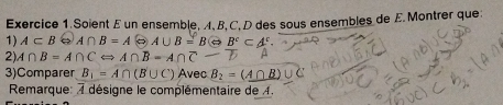 Soient E un ensemble, A, B, C, D des sous ensembles de E. Montrer que: 
1) A⊂ B O A∩ B=A A∪ B=BLeftrightarrow B^c⊂ A^c. 
2) A∩ B=A∩ CLeftrightarrow A∩ B=A∩ C-
3)Comparer B_1=A∩ (B∪ C) Avec B_2=(A∩ B)∪
Rmarque: désigne le complémentaire de 4.