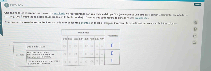 PREGUNTA 
Una moneda es lanzada tres veces. Un resultado es representado por una cadena del tipo CXX (esto significa una cara en el primer lanzamiento, seguido de dos 
cruces). Los 8 resultados están enumerados en la tabla de abajo. Observe que cada resultado tiene la misma probabilidad. 
Comprobar los resultados contenidos en cada uno de los tres eventos en la tabla. Después incorporar la probabilidad del evento en la última columna.